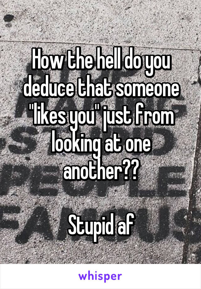 How the hell do you deduce that someone "likes you" just from looking at one another??

Stupid af