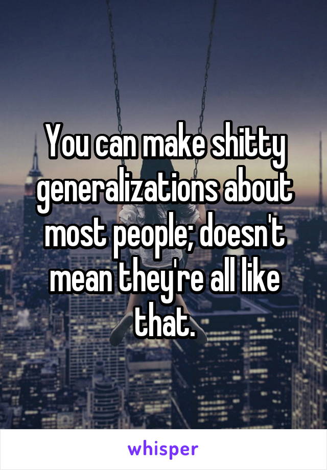 You can make shitty generalizations about most people; doesn't mean they're all like that.