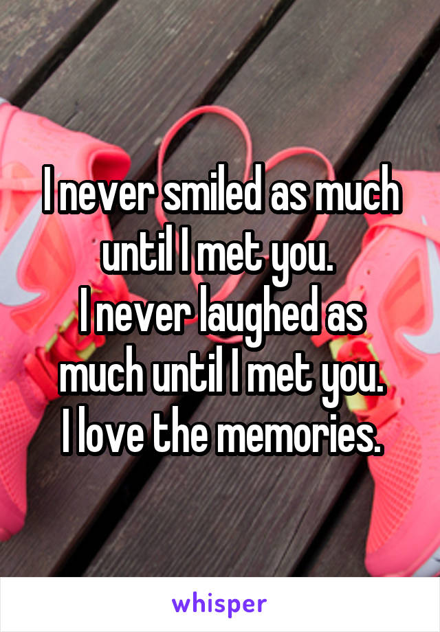 I never smiled as much until I met you. 
I never laughed as much until I met you.
I love the memories.