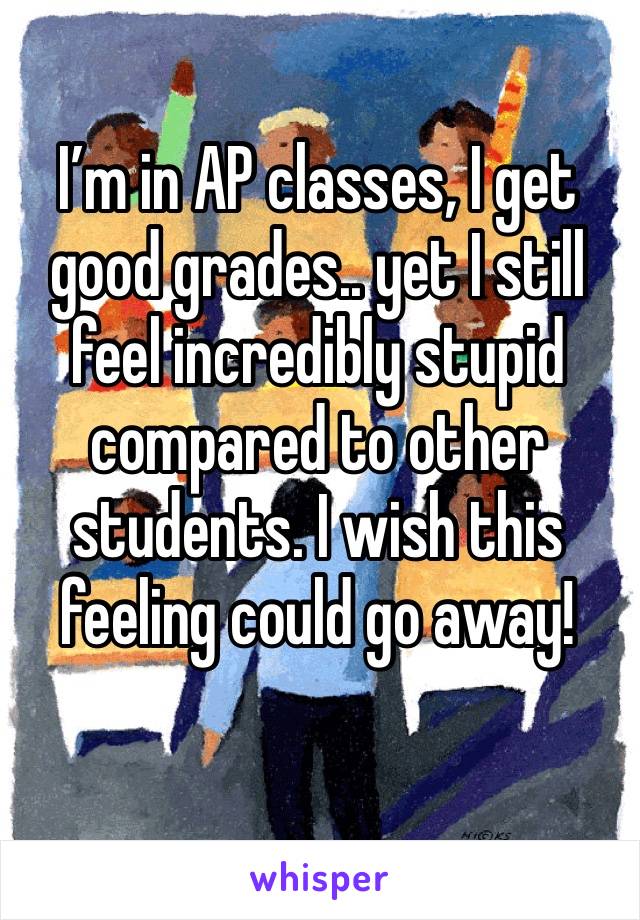 I’m in AP classes, I get good grades.. yet I still feel incredibly stupid compared to other students. I wish this 
feeling could go away! 