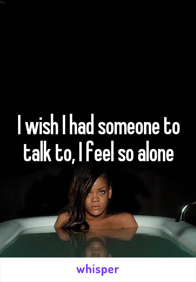 I wish I had someone to talk to, I feel so alone