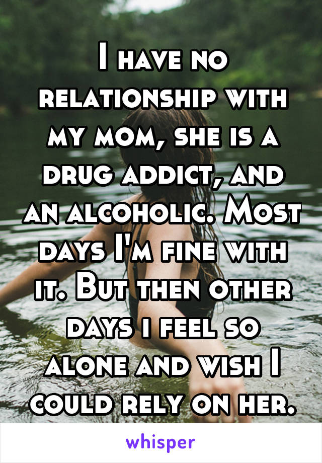 I have no relationship with my mom, she is a drug addict, and an alcoholic. Most days I'm fine with it. But then other days i feel so alone and wish I could rely on her.