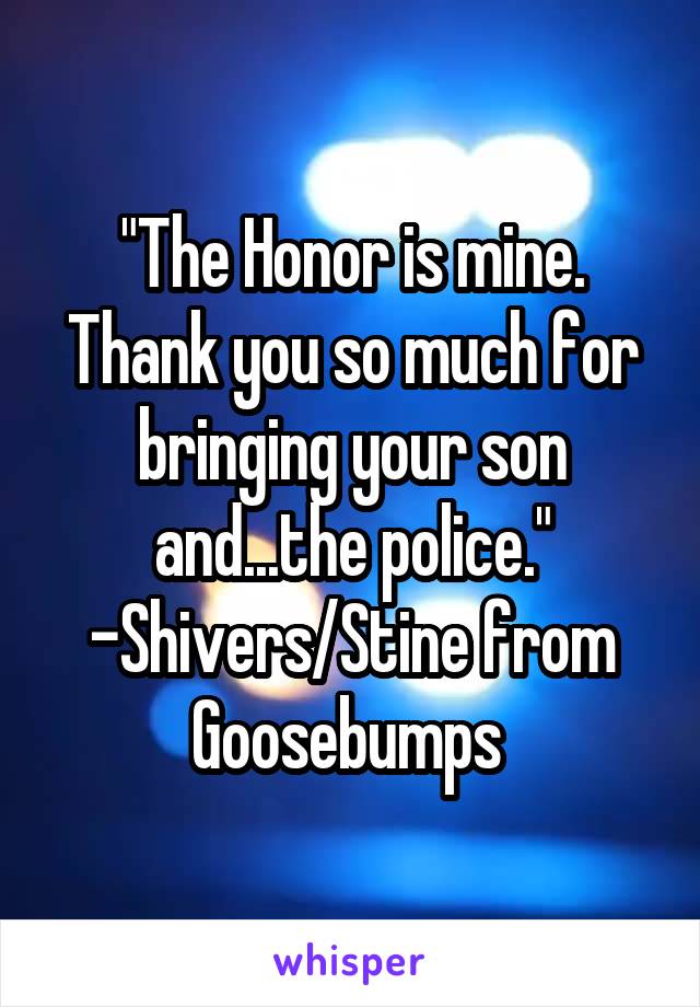 "The Honor is mine. Thank you so much for bringing your son and...the police." -Shivers/Stine from Goosebumps 