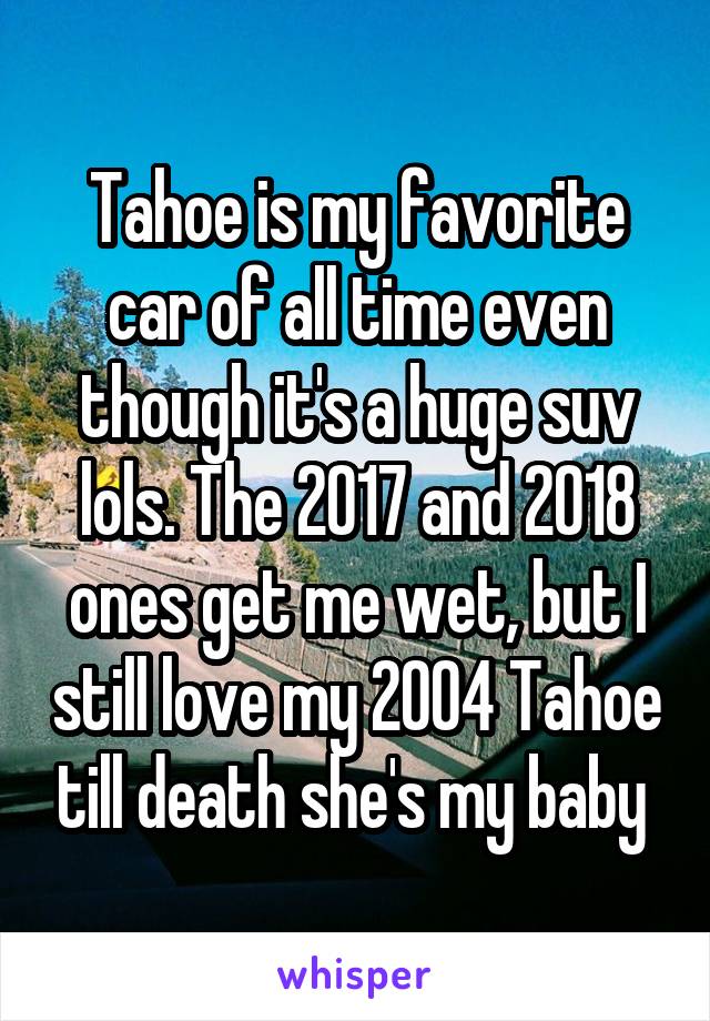 Tahoe is my favorite car of all time even though it's a huge suv lols. The 2017 and 2018 ones get me wet, but I still love my 2004 Tahoe till death she's my baby 