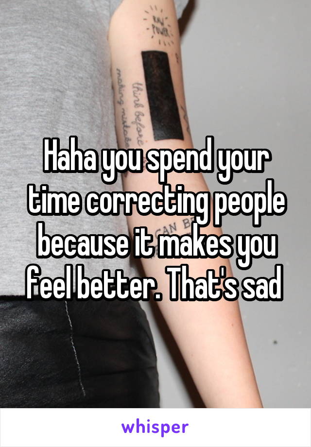 Haha you spend your time correcting people because it makes you feel better. That's sad 