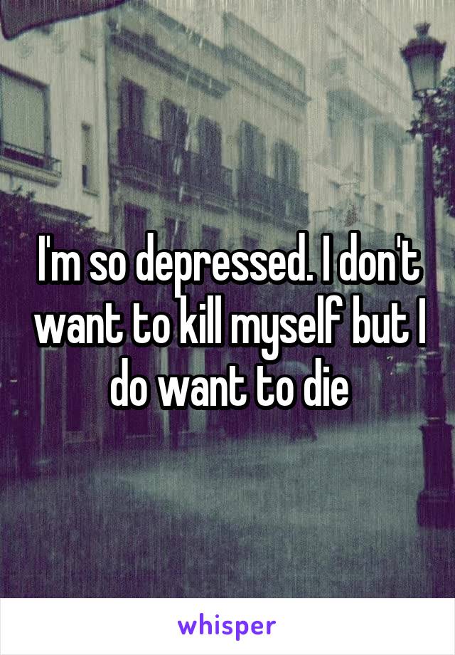 I'm so depressed. I don't want to kill myself but I do want to die