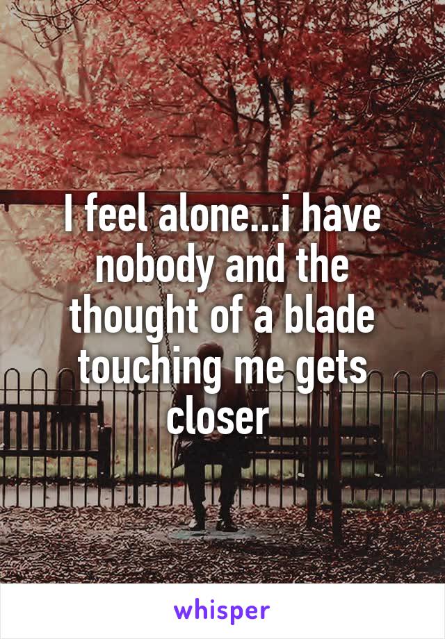 I feel alone...i have nobody and the thought of a blade touching me gets closer 