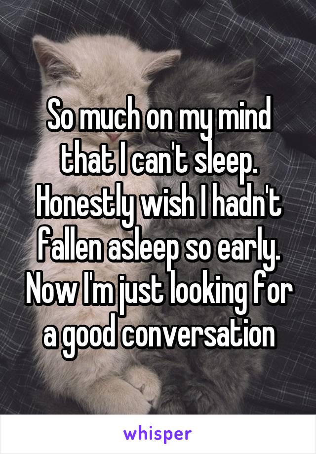 So much on my mind that I can't sleep. Honestly wish I hadn't fallen asleep so early. Now I'm just looking for a good conversation