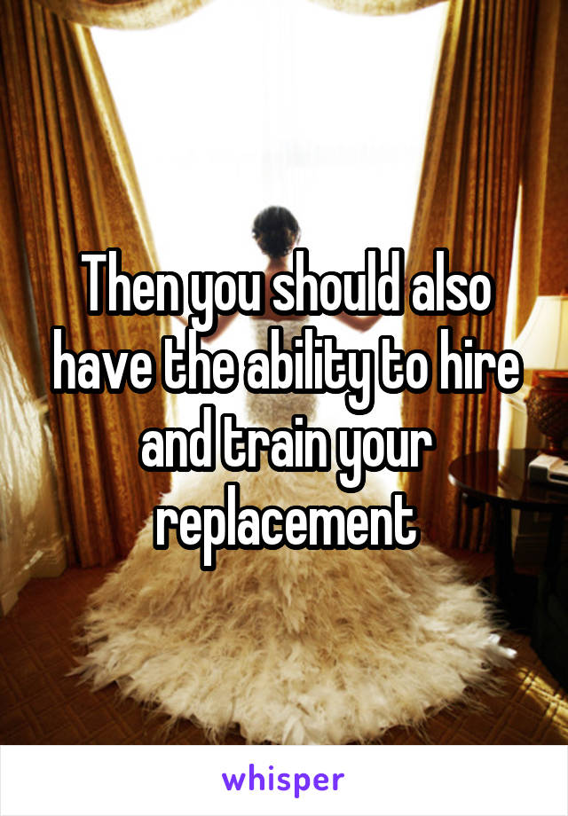 Then you should also have the ability to hire and train your replacement