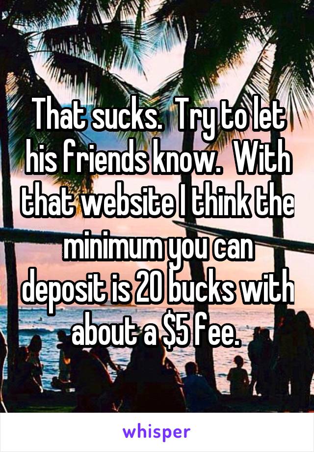 That sucks.  Try to let his friends know.  With that website I think the minimum you can deposit is 20 bucks with about a $5 fee. 