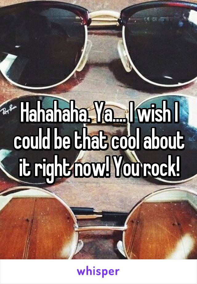 Hahahaha. Ya.... I wish I could be that cool about it right now! You rock!