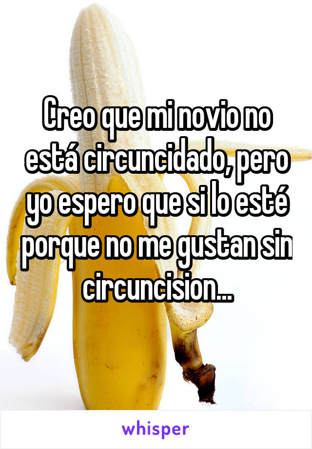 Creo que mi novio no está circuncidado, pero yo espero que si lo esté porque no me gustan sin circuncision...
