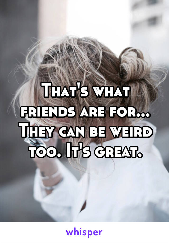 That's what friends are for... They can be weird too. It's great.