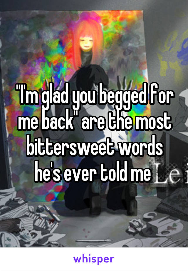 "I'm glad you begged for me back" are the most bittersweet words he's ever told me 