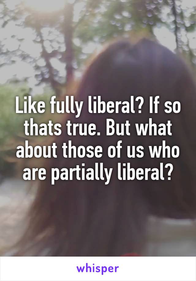 Like fully liberal? If so thats true. But what about those of us who are partially liberal?