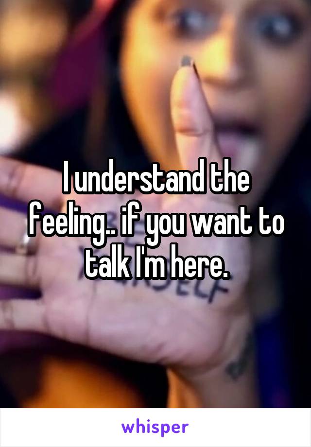 I understand the feeling.. if you want to talk I'm here.