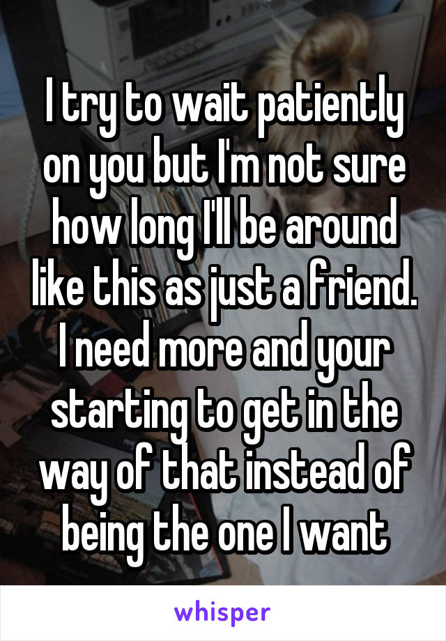 I try to wait patiently on you but I'm not sure how long I'll be around like this as just a friend.
I need more and your starting to get in the way of that instead of being the one I want