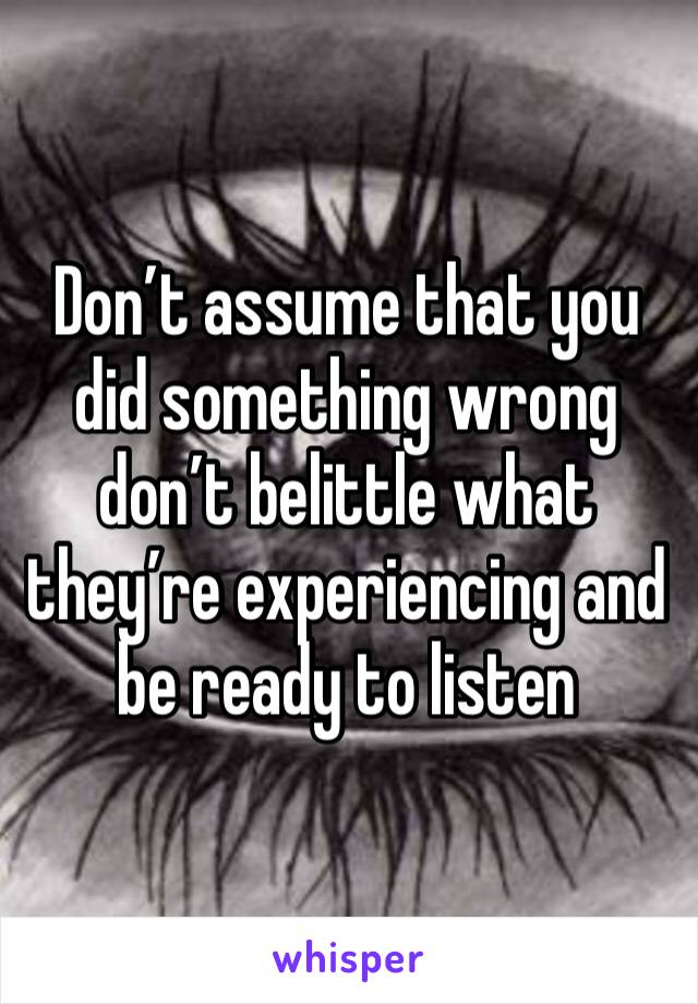 Don’t assume that you did something wrong don’t belittle what they’re experiencing and be ready to listen