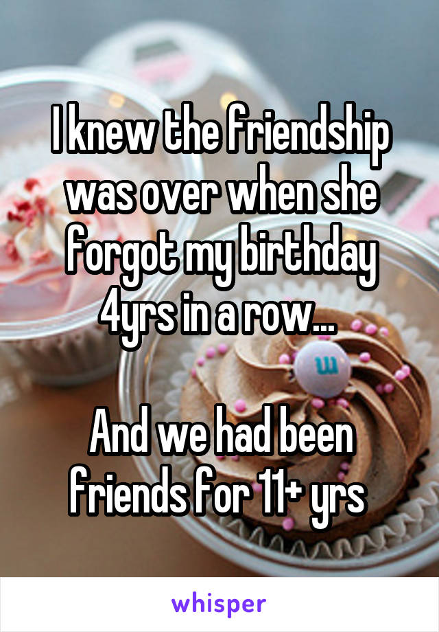 I knew the friendship was over when she forgot my birthday 4yrs in a row... 

And we had been friends for 11+ yrs 