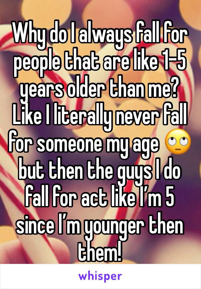 Why do I always fall for people that are like 1-5 years older than me? Like I literally never fall for someone my age 🙄 but then the guys I do fall for act like I’m 5 since I’m younger then them!