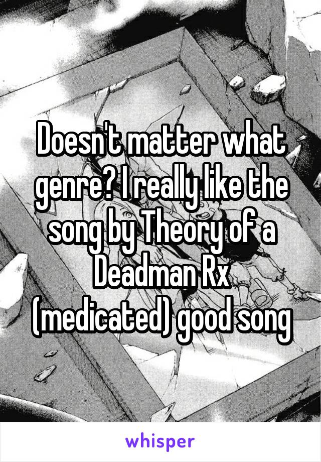 Doesn't matter what genre? I really like the song by Theory of a Deadman Rx (medicated) good song