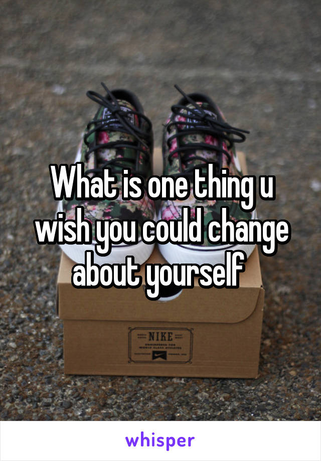 What is one thing u wish you could change about yourself 