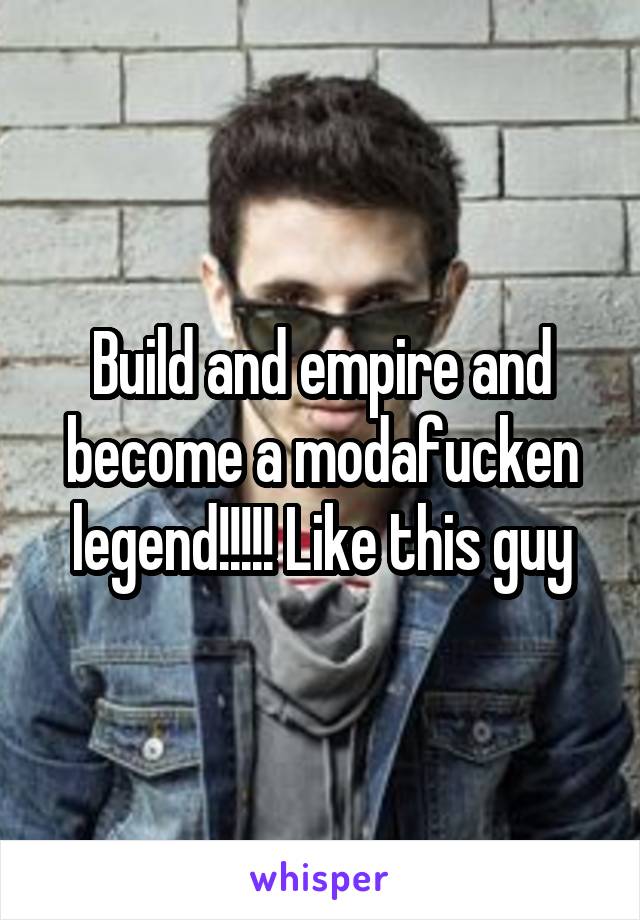 Build and empire and become a modafucken legend!!!!! Like this guy