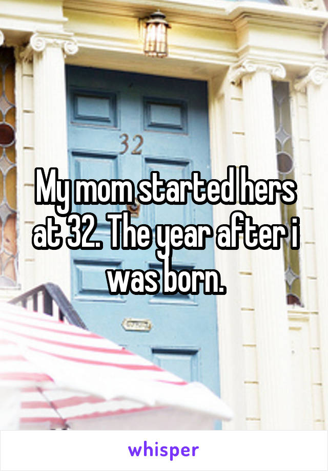 My mom started hers at 32. The year after i was born.