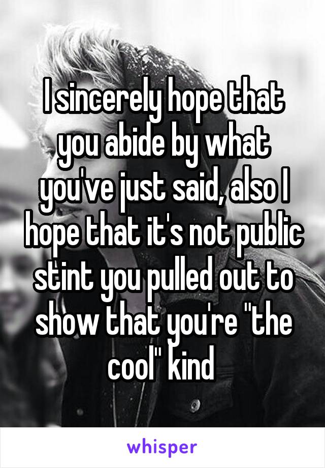 I sincerely hope that you abide by what you've just said, also I hope that it's not public stint you pulled out to show that you're "the cool" kind 