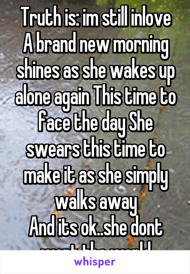 Truth is: im still inlove
A brand new morning shines as she wakes up alone again This time to face the day She swears this time to make it as she simply walks away
And its ok..she dont want the world