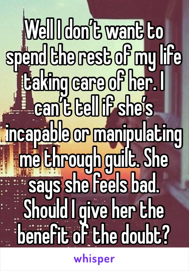 Well I don’t want to spend the rest of my life taking care of her. I can’t tell if she’s incapable or manipulating me through guilt. She says she feels bad. Should I give her the benefit of the doubt?