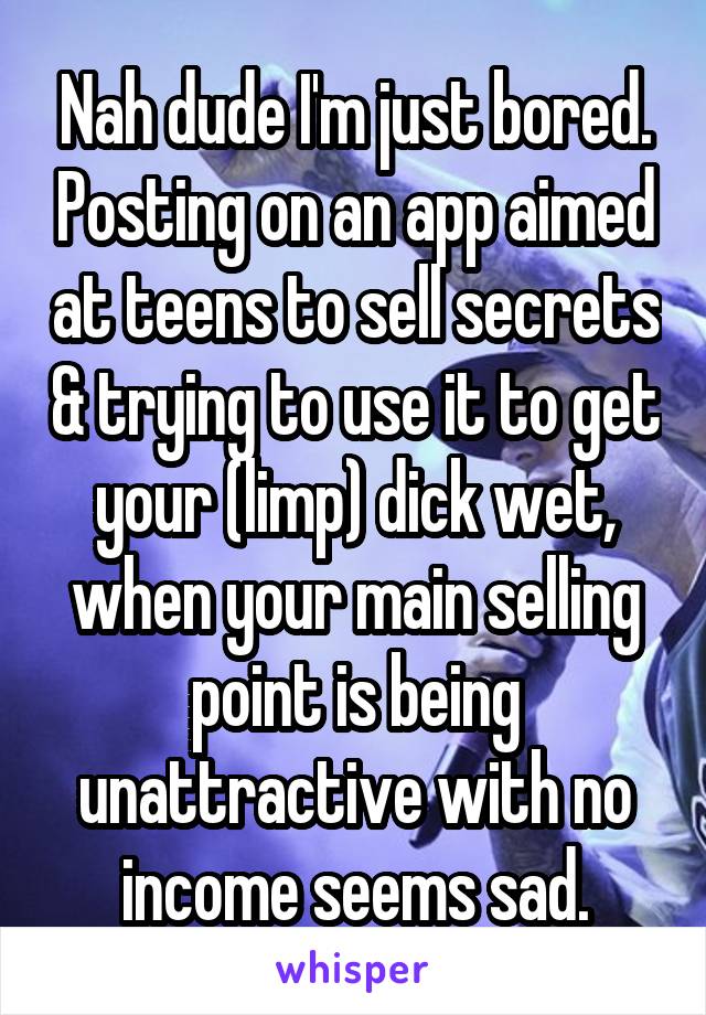 Nah dude I'm just bored. Posting on an app aimed at teens to sell secrets & trying to use it to get your (limp) dick wet, when your main selling point is being unattractive with no income seems sad.