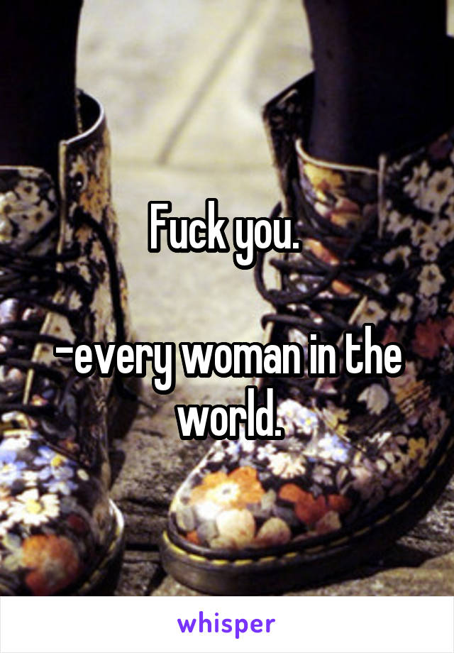 Fuck you. 

-every woman in the world.
