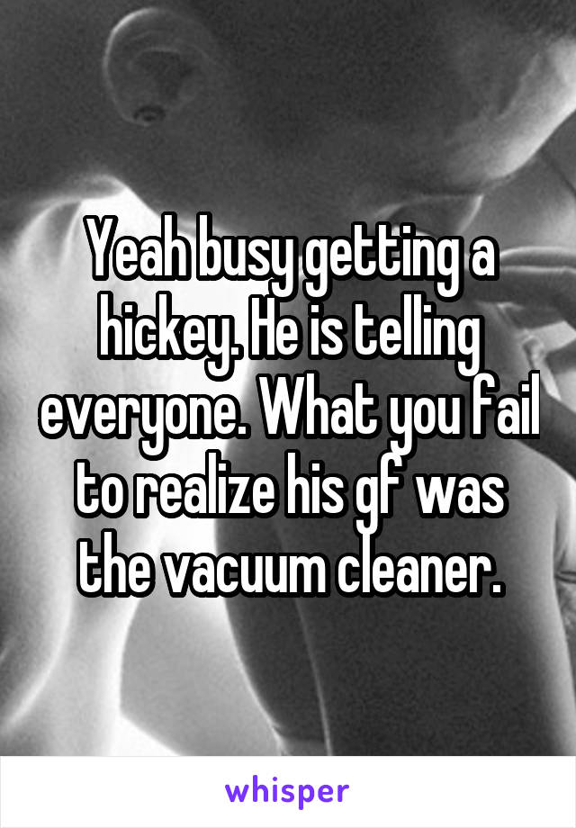 Yeah busy getting a hickey. He is telling everyone. What you fail to realize his gf was the vacuum cleaner.