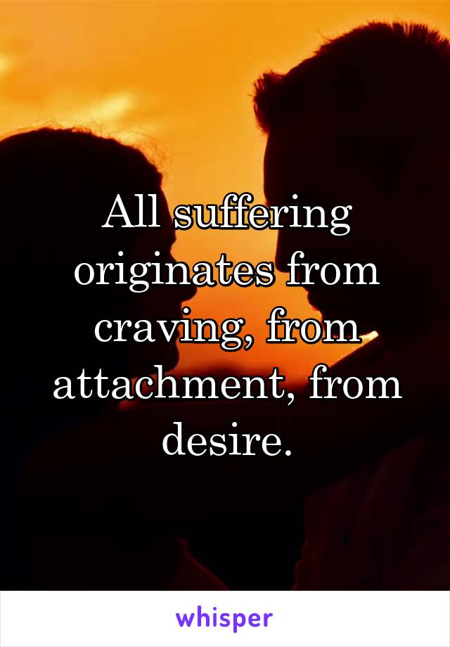 All suffering originates from craving, from attachment, from desire.