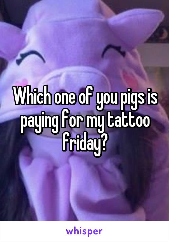 Which one of you pigs is paying for my tattoo friday?