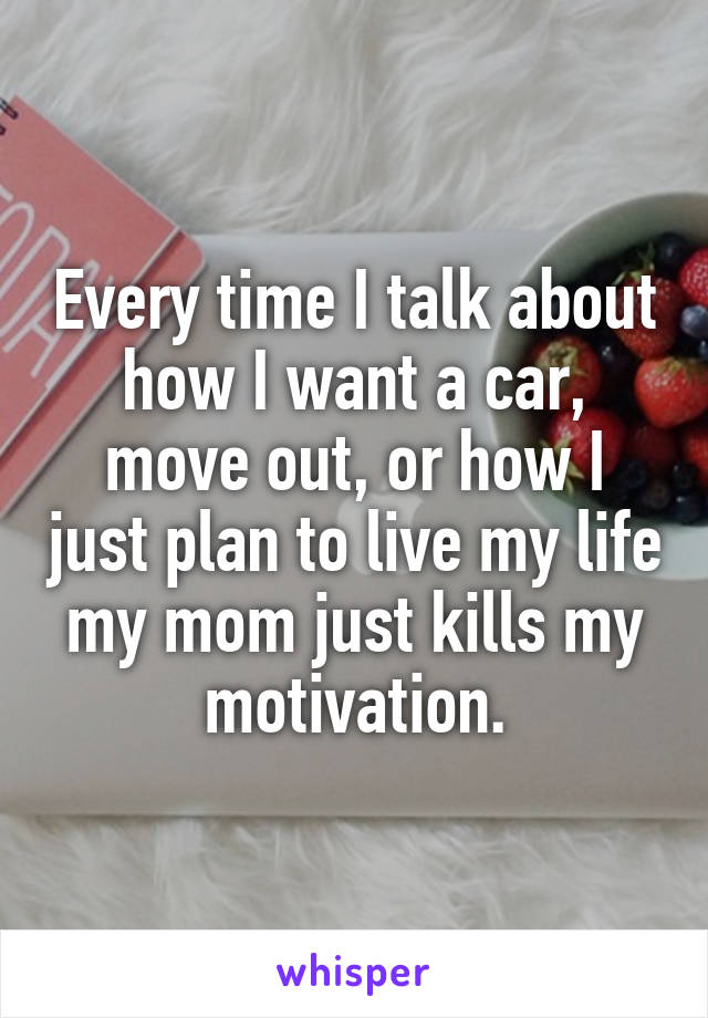 Every time I talk about how I want a car, move out, or how I just plan to live my life my mom just kills my motivation.