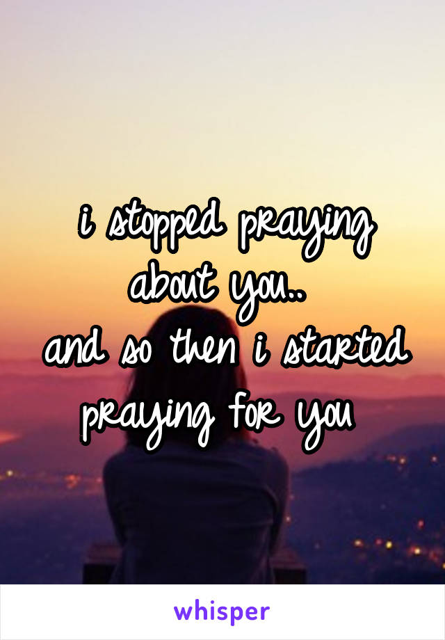 i stopped praying about you.. 
and so then i started praying for you 