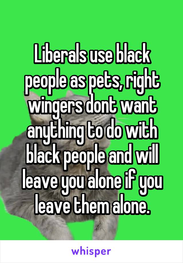 Liberals use black people as pets, right wingers dont want anything to do with black people and will leave you alone if you leave them alone.