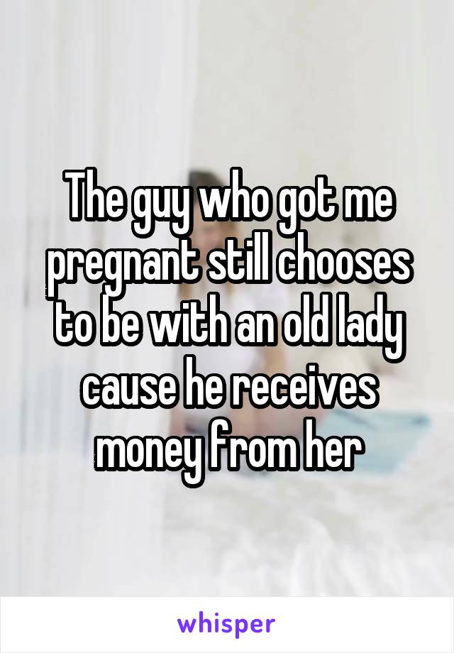 The guy who got me pregnant still chooses to be with an old lady cause he receives money from her