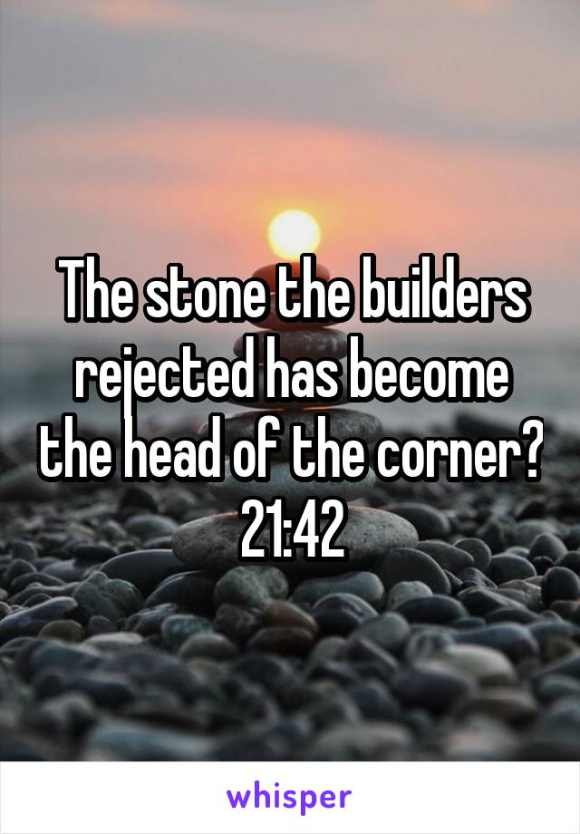 The stone the builders rejected has become the head of the corner? 21:42