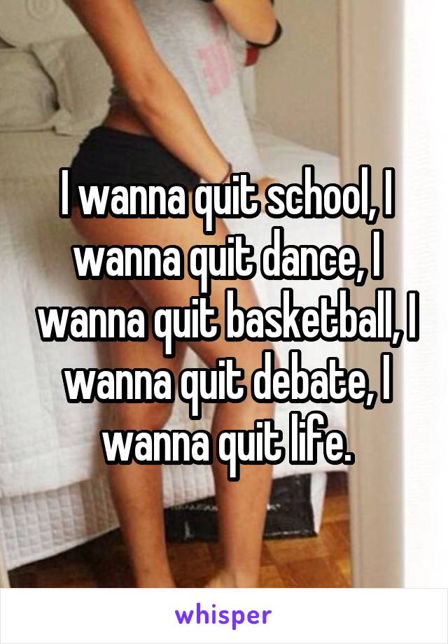 I wanna quit school, I wanna quit dance, I wanna quit basketball, I wanna quit debate, I wanna quit life.