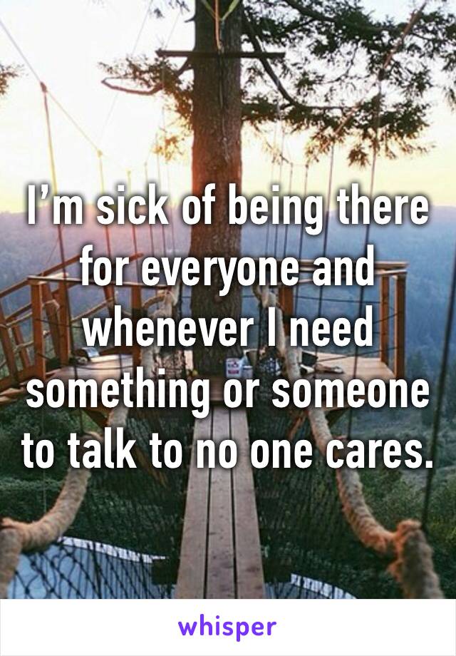 I’m sick of being there for everyone and whenever I need something or someone to talk to no one cares. 