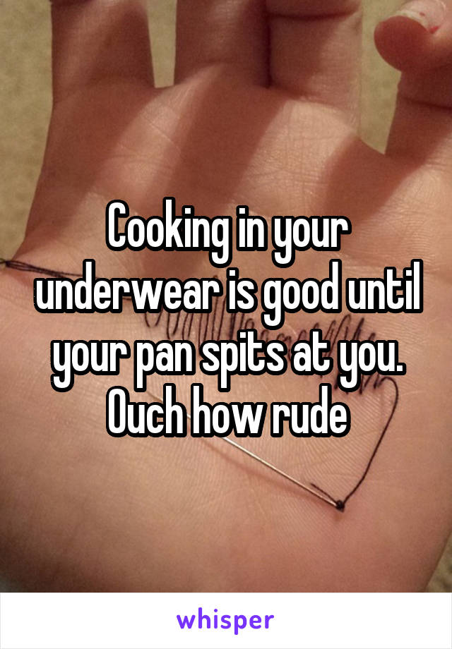 Cooking in your underwear is good until your pan spits at you. Ouch how rude