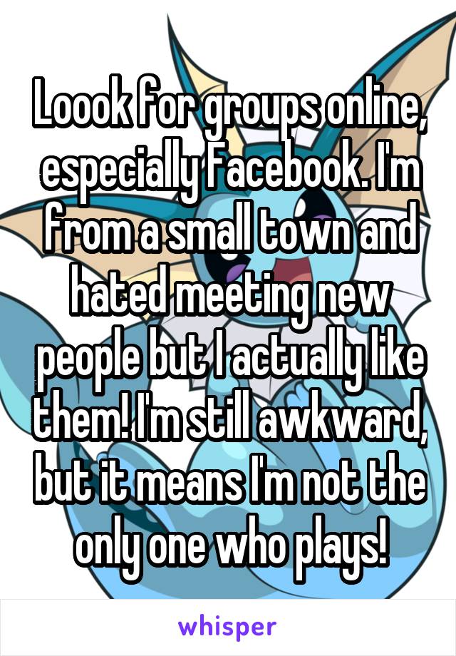 Loook for groups online, especially Facebook. I'm from a small town and hated meeting new people but I actually like them! I'm still awkward, but it means I'm not the only one who plays!