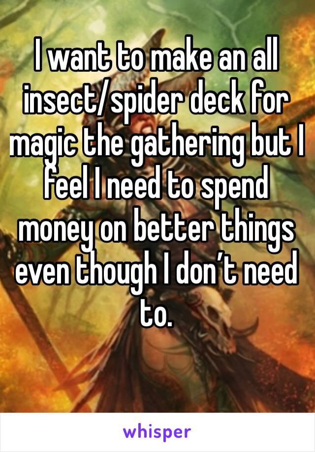 I want to make an all insect/spider deck for magic the gathering but I feel I need to spend money on better things even though I don’t need to. 