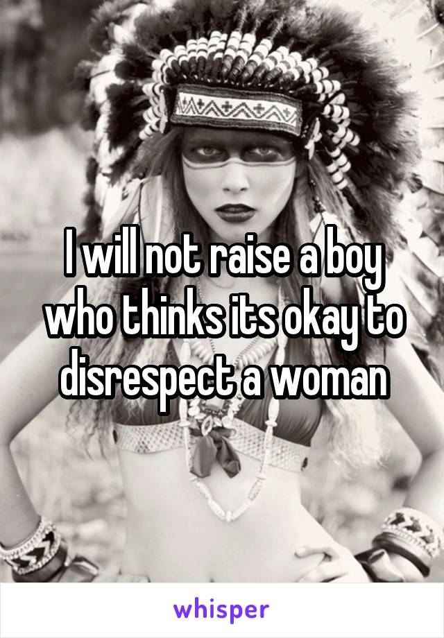 I will not raise a boy who thinks its okay to disrespect a woman