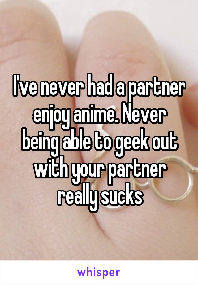 I've never had a partner enjoy anime. Never being able to geek out with your partner really sucks