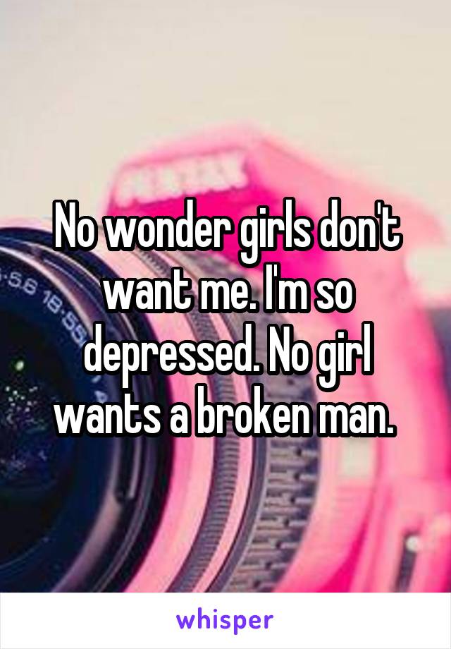 No wonder girls don't want me. I'm so depressed. No girl wants a broken man. 