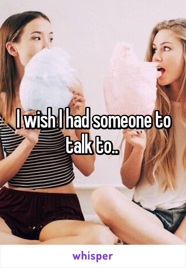 I wish I had someone to talk to.. 